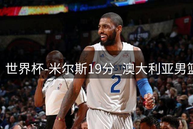 世界杯-米尔斯19分 澳大利亚男篮大胜格鲁吉亚