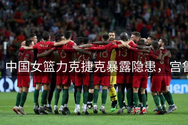 中国女篮力克捷克暴露隐患，宫鲁鸣赛后回应引发争议