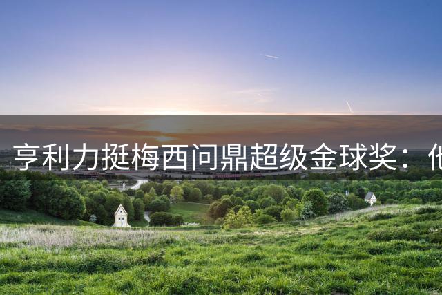 亨利力挺梅西问鼎超级金球奖：他让金球奖成为个人代名词