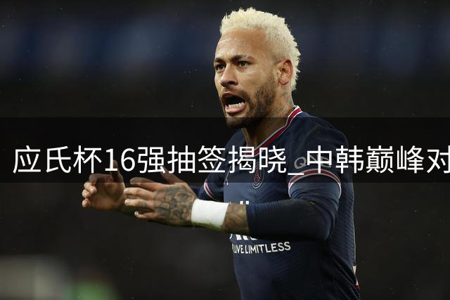 应氏杯16强抽签揭晓 中韩巅峰对决引关注