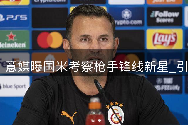 意媒曝国米考察枪手锋线新星 引援与否取决于现有阵容调整