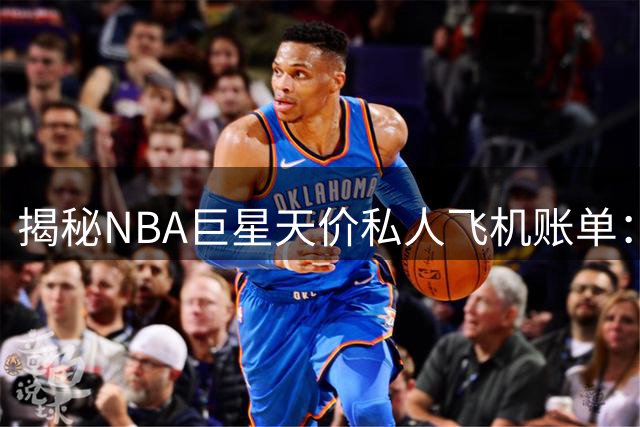 揭秘NBA巨星天价私人飞机账单：詹姆斯跨城飞行单次开销近3万