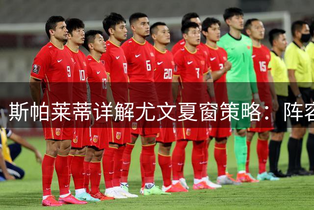 斯帕莱蒂详解尤文夏窗策略：阵容已达预期 欧联备战更胜欧冠