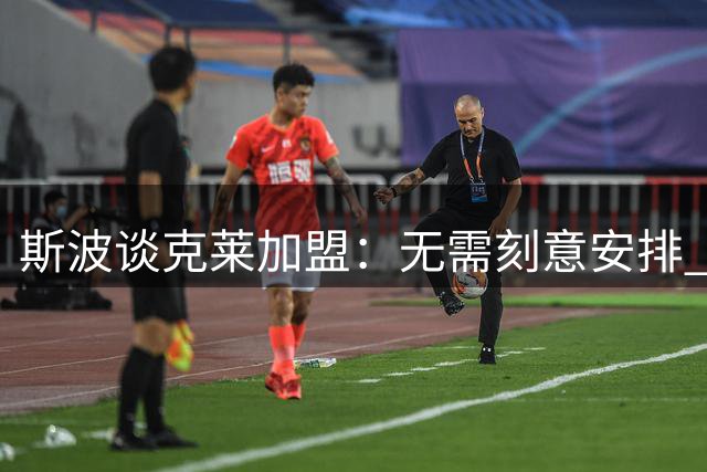 斯波谈克莱加盟：无需刻意安排 神射手自有节奏