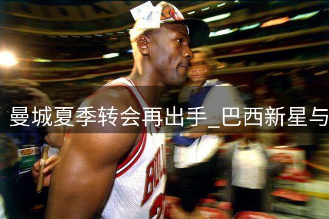 曼城夏季转会再出手 巴西新星与西班牙中场完成互换