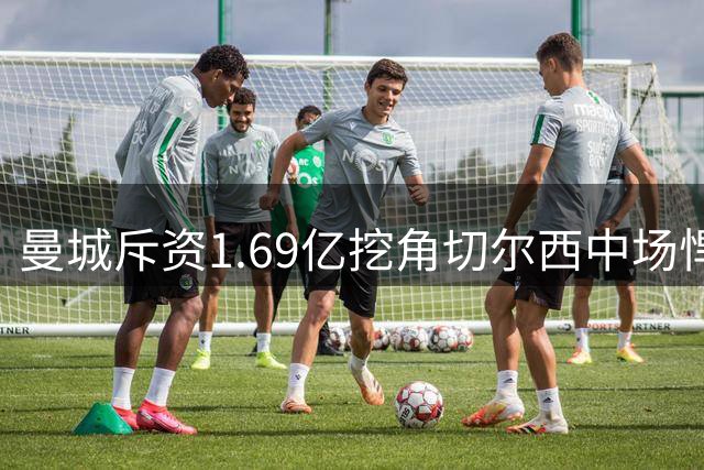 曼城斥资1.69亿挖角切尔西中场悍将 刷新英超身价纪录
