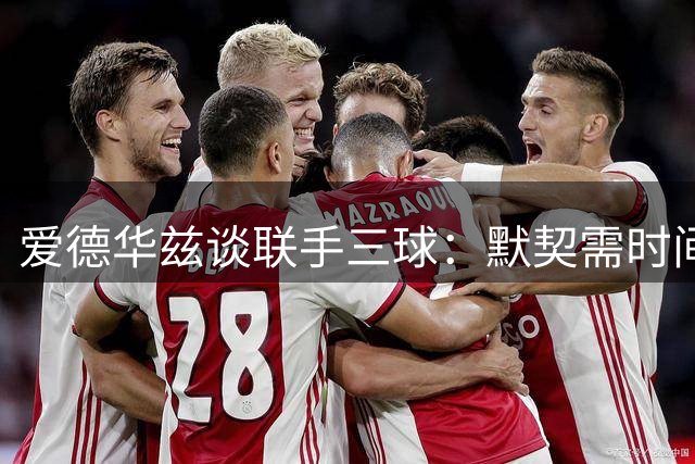 爱德华兹谈联手三球：默契需时间浇灌 不惧磨合阵痛期