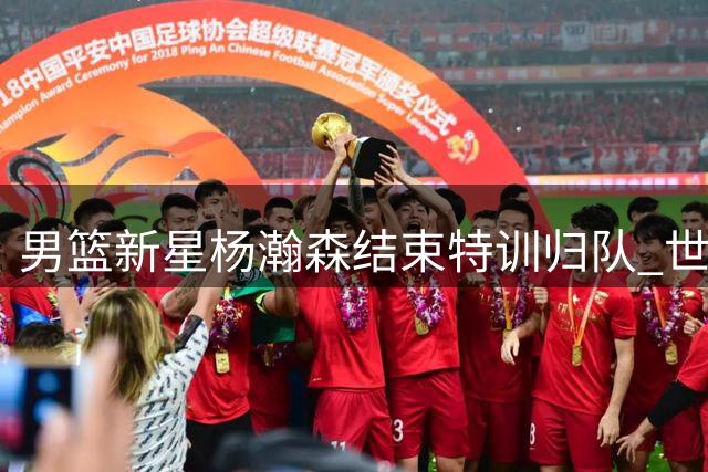 男篮新星杨瀚森结束特训归队 世预赛备战进入倒计时