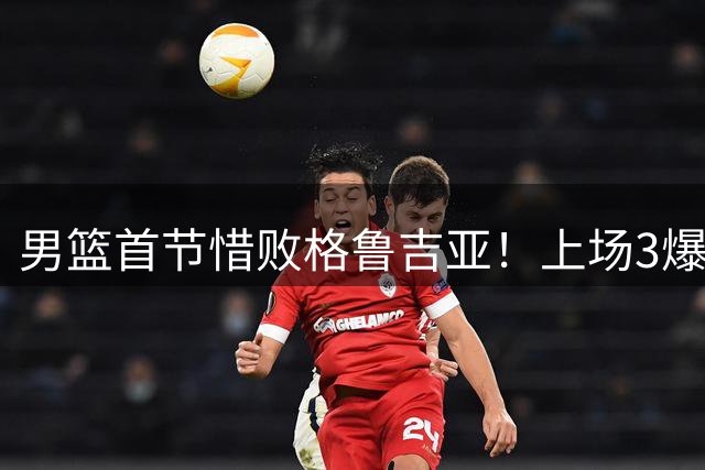 男篮首节惜败格鲁吉亚！上场3爆点全铁，没胡金秋赵继伟还是不行