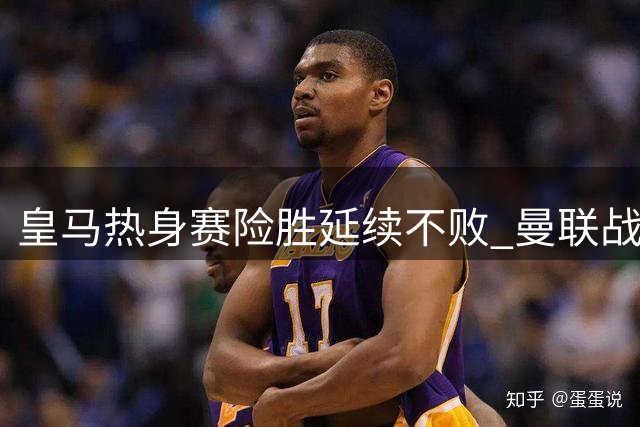皇马热身赛险胜延续不败 曼联战平巴黎暴露锋线隐患