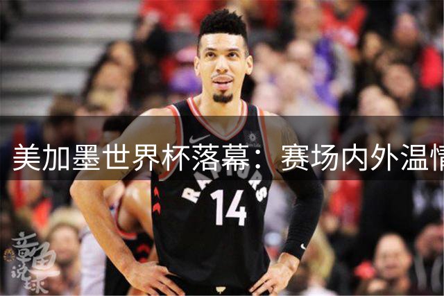 美加墨世界杯落幕：赛场内外温情时刻成永恒记忆