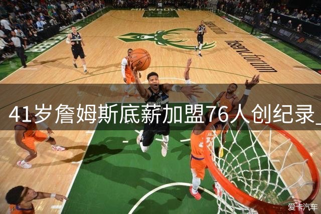 41岁詹姆斯底薪加盟76人创纪录 四冠王直言：最后一搏只为总冠军