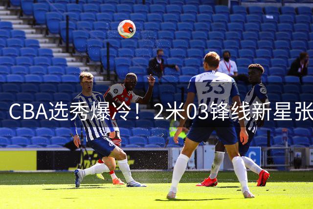 CBA选秀爆冷！2米03锋线新星张家诚花落广厦