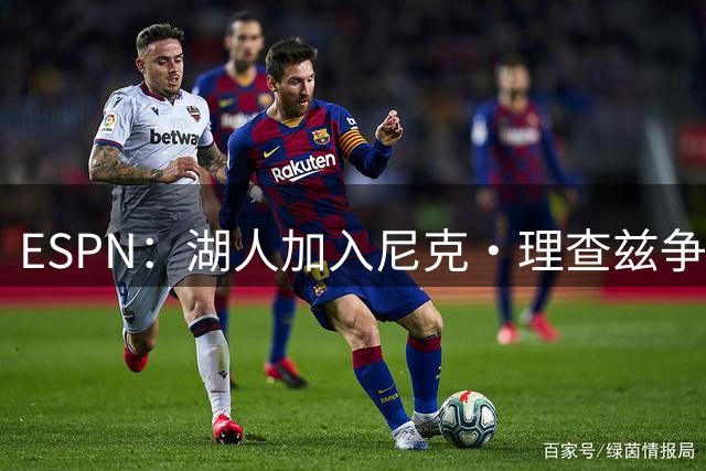 ESPN：湖人加入尼克·理查兹争夺战 与尼克斯热火抢千万级护筐中锋